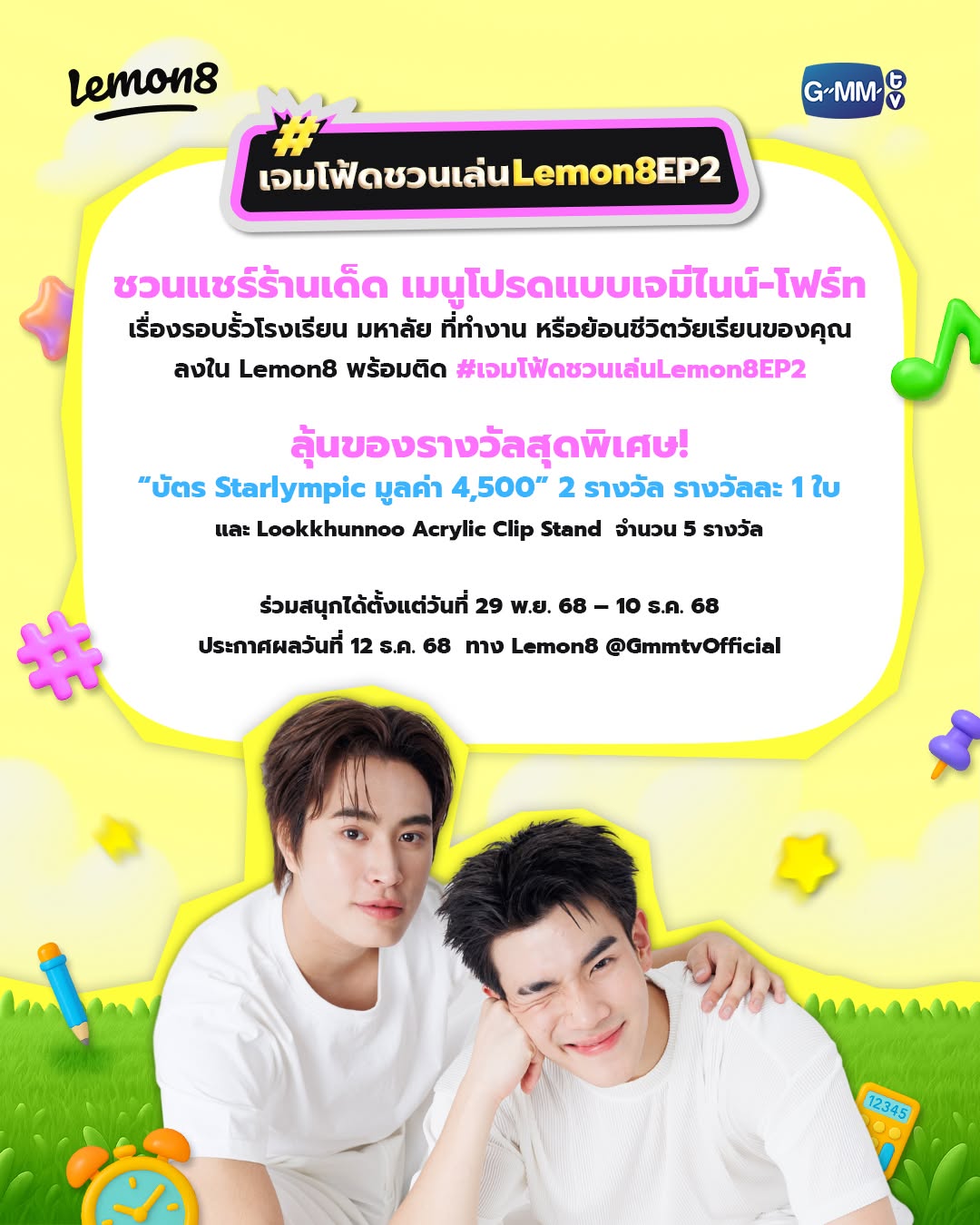 เจมโฟ้ดชวนทุกคนแชร์ร้านเด็ด เมนูโปรดแบบเจมีไนน์-โฟร์ท เรื่องรอบรั้วโรงเรียน มหาลัย ที่ทำงาน หรือย้อนชีวิตวัยเรียนของคุณ
ลงใน Lemon8 พร้อมติด #เจมโฟ้ดชวนเล่นLemon8EP2
ลุ้นของรางวัลสุดพิเศษ “บัตร Starlympic มูลค่า 4,500” 2 รางวัล รางวัลละ 1 ใบ 
และ Lookkhunnoo Acrylic Clip Stand  จำนวน 5 รางวัล

ร่วมสนุกได้ตั้งแต่วันที่ 29 พ.ย. 68 – 10 ธ.ค. 68
ประกาศผลวันที่ 12 ธ.ค. 68 ทาง Lemon8 @GmmtvOfficial

#เจมโฟ้ดชวนเล่นLemon8 
#lemon8บันเทิง 
#อร่อยบอกต่อ 
#รอบรั้วมหาลัย

—-------------------------------------

เงื่อนไขการร่วมกิจกรรม :
ผู้โชคดียินยอมให้บริษัทฯ ใช้ชื่อ-นามสกุล รูปภาพ และรายละเอียดอื่นใดออกเผยแพร่
เพื่อประชาสัมพันธ์ได้ตามที่บริษัทฯ เห็นสมควรโดยไม่ต้องแจ้งให้ทราบล่วงหน้า และไม่มีค่าตอบแทนใดๆ
บริษัทฯ ขอสงวนสิทธิ์ในการเปลี่ยนแปลงเงื่อนไขและสิทธิประโยชน์ต่างๆ โดยไม่ต้องแจ้งให้ทราบล่วงหน้า
ทั้งนี้ผู้โชคดีที่ได้เข้าร่วมกิจกรรมยอมรับว่าคำตัดสินของบริษัทฯ ถือเป็นที่สิ้นสุด
กรณีผู้โชคดียืนยันสิทธิ์เกินวันและเวลาที่กำหนดจะถือว่าสละสิทธิ์