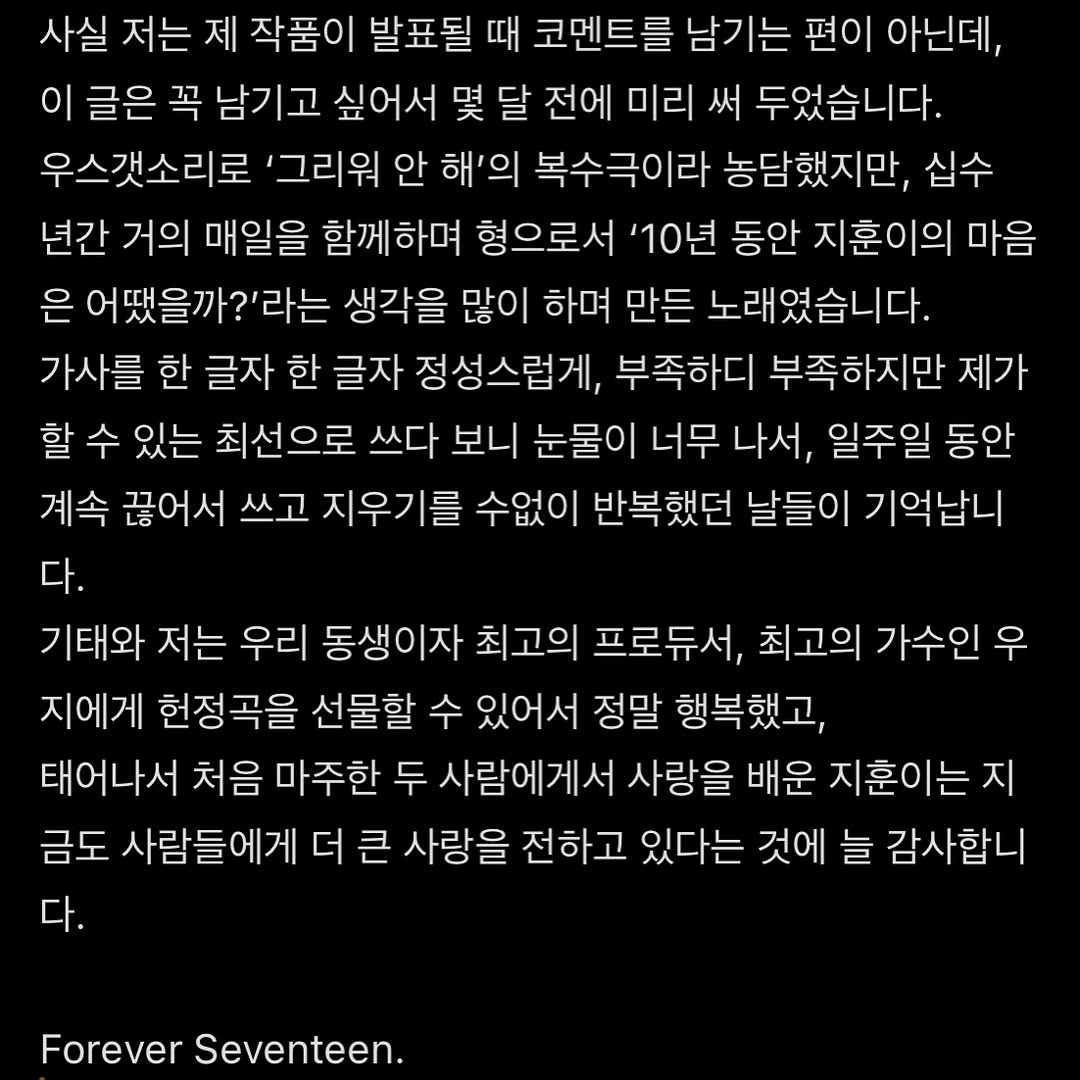 [운명] 사실 저는 제 작품이 발표될 때 코멘트를 남기는 편이 아닌데, 이 글은 꼭 남기고 싶어서 몇 달 전에 미리 써 두었습니다.
우스갯소리로 ‘그리워 안 해’의 복수극이라 농담했지만, 십수 년간 거의 매일을 함께하며 형으로서 ‘10년 동안 지훈이의 마음은 어땠을까?’라는 생각을 많이 하며 만든 노래였습니다.
가사를 한 글자 한 글자 정성스럽게, 부족하디 부족하지만 제가 할 수 있는 최선으로 쓰다 보니 눈물이 너무 나서, 일주일 동안 계속 끊어서 쓰고 지우기를 수없이 반복했던 날들이 기억납니다.
기태와 저는 우리 동생이자 최고의 프로듀서, 최고의 가수인 우지에게 헌정곡을 선물할 수 있어서 정말 행복했고,
태어나서 처음 마주한 두 사람에게서 사랑을 배운 지훈이는 지금도 사람들에게 더 큰 사랑을 전하고 있다는 것에 늘 감사합니다.

Forever Seventeen.

❤️썬더 많이 들어주세요❤️