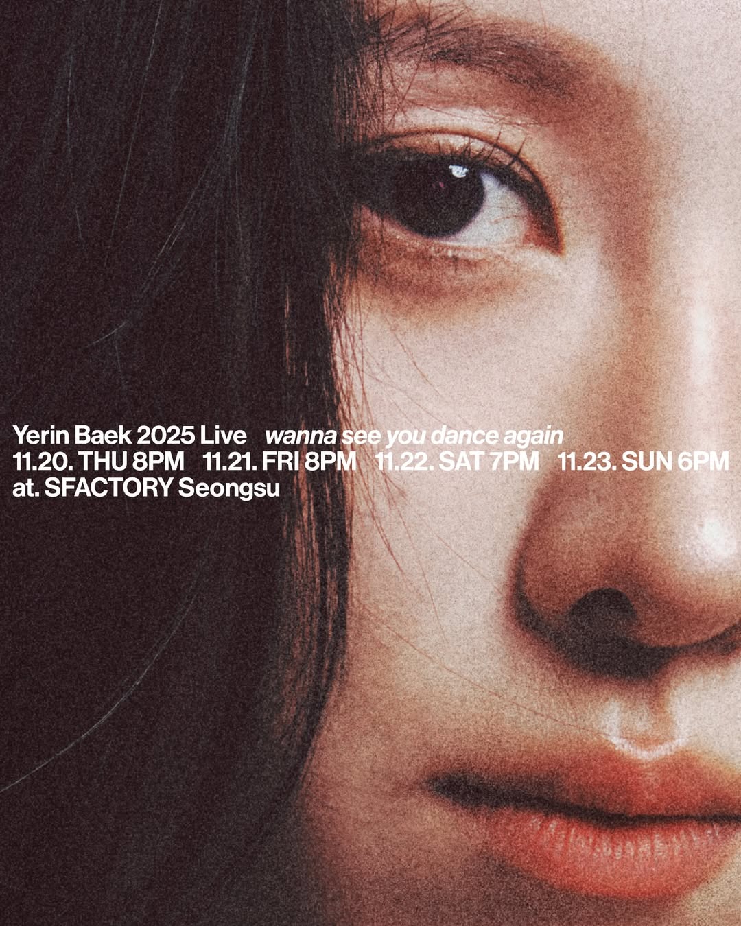 Yerin Baek 2025 Live
<wanna see you dance again>

이번 단독 공연 ‘Flash and Core’에서 보여주신 뜨거운 열정에 진심으로 감사드리며, 다시 한 번 춤추는 여러분들의 모습을 마주하려 합니다! 예린의 새 앨범 ‘Flash and Core’를 조금 더 깊이 있게 교감하고, 함께 즐겨봐요.

2025.11.20 THU 8PM
2025.11.21 FRI 8PM
2025.11.22 SAT 7PM
2025.11.23 SUN 6PM

＠ SFACTORY Seongsu

TICKET OPEN 2025.11.07 FRI 8PM(KST)
🔗 NOL 티켓 tickets.interpark.com

#YerinBaek #백예린 #wannaseeyoudanceagain