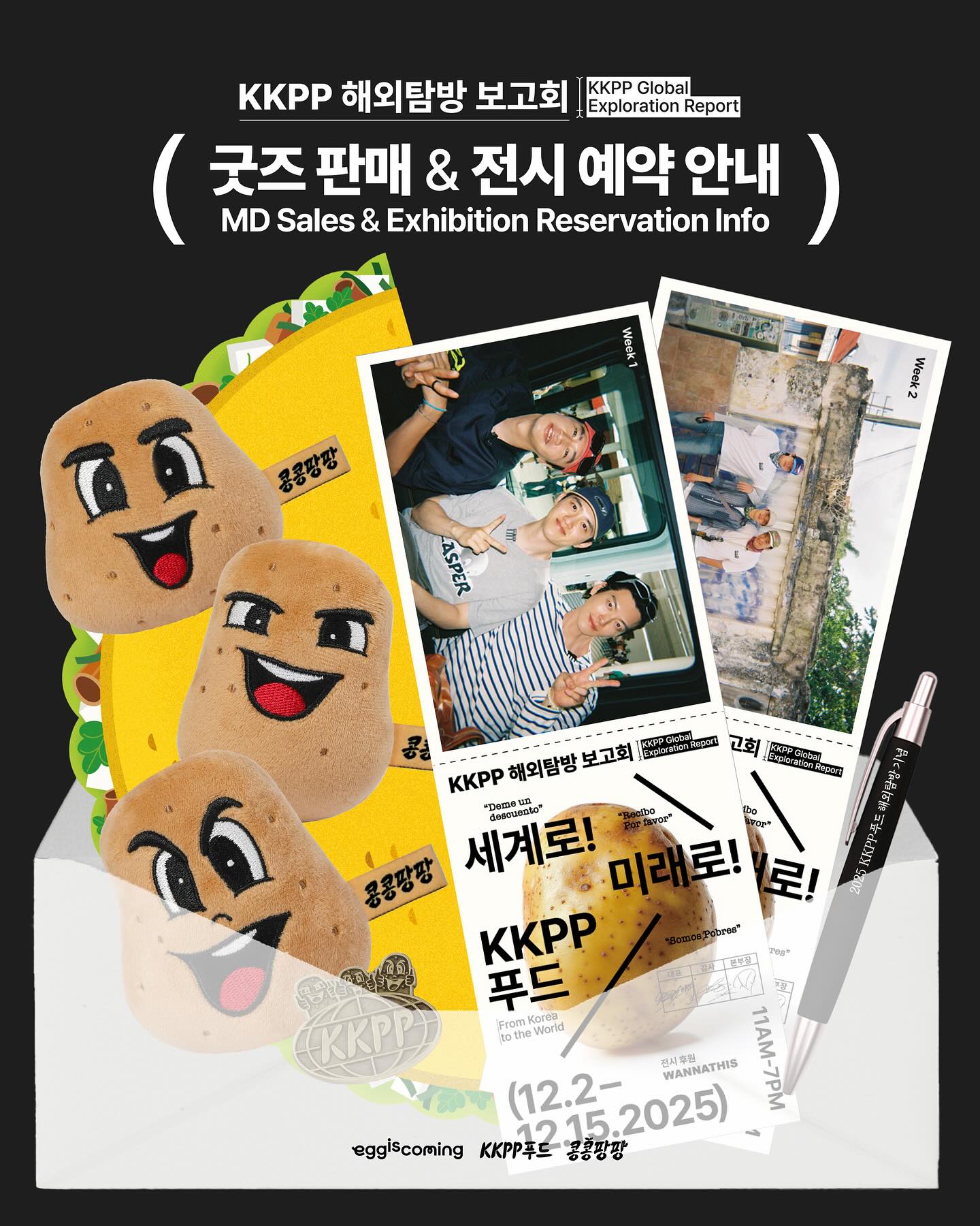 세계로! 미래로! KKPP푸드 : KKPP 해외탐방 보고회 [굿즈 판매 및 전시 예약 안내]📍

🌮사전 예약 오픈
• 일정 : 2025. 11. 18(화) 오후 2시

🥔전시 운영 일정
• 일정 : 2025. 12. 02 (화) ~ 2025. 12. 15 (월)
• 시간 : 오전 11시 - 오후 7시
*매표소 마감 : 오후 6시｜입장 마감 : 오후 6시 30분
*전시 오픈일 (12/2 화)은 오후 1시부터 입장 가능합니다.

🔗사전 예약 링크 : https://m.site.naver.com/1VwYh

#콩콩팡팡 #콩심은데콩나서웃음팡행복팡해외탐방
#이광수 #김우빈 #도경수 #KKPP푸드

---

From Korea to the World : KKPP Global Exploration Report [MD Sales & Exhibition Reservation Info]📍 

🌮Reservation Opens
• Date: Tuesday, November 18, 2025 at 2 PM (KST)

🥔Exhibition Schedule
• Dates: Tuesday, December 2 – Monday, December 15, 2025
• Hours: 11:00 AM – 7:00 PM
*Ticket booth closes at 6:00 PM｜Last entry at 6:30 PM
*On opening day (Dec 2), entry begins at 1:00 PM

🔗Reservation Link : https://m.site.naver.com/1VwYh