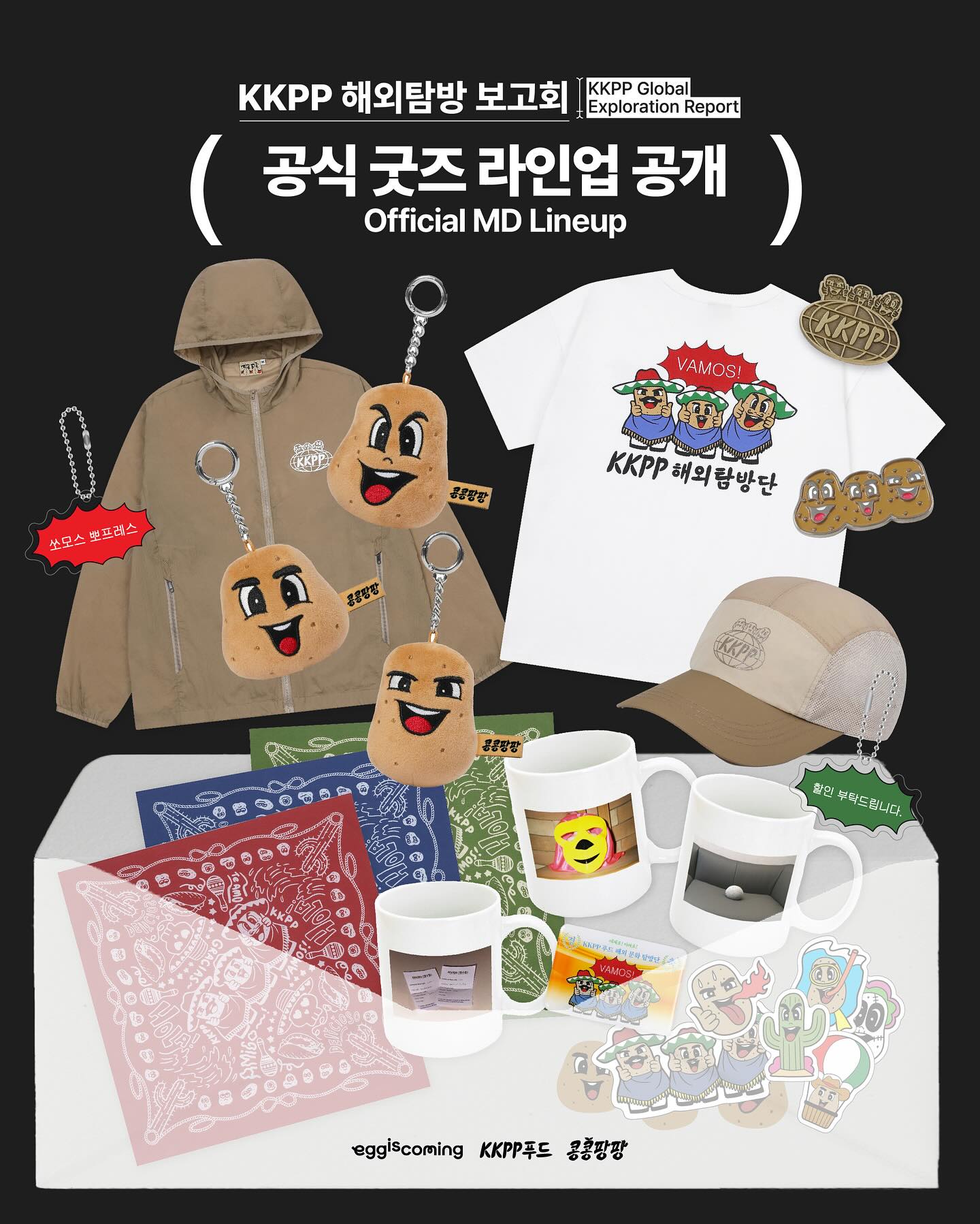 세계로! 미래로! KKPP푸드 : KKPP 해외탐방 보고회 [공식 굿즈 라인업 공개]

🎁굿즈 공지사항
• 감자 인형 키링 제품은 1인당 품목별 최대 2개까지 구매 가능합니다.
• 현장 상황에 따라 일부 품목은 조기 품절될 수 있습니다.
• 전시회 한정 제품을 제외한 전 품목은 12/5(금) 오후 2시부터 에그이즈커밍 공식몰에서도 판매됩니다.

🥔전시 운영 일정
• 일정 : 2025. 12. 02 (화) ~ 2025. 12. 15 (월)
• 시간 : 오전 11시 - 오후 7시
*매표소 마감 : 오후 6시｜입장 마감 : 오후 6시 30분
*전시 오픈일 (12/2 화)은 오후 1시부터 입장 가능합니다.

🔗사전 예약 링크 : https://m.site.naver.com/1VwYh
*예약 취소분은 별도의 예고 없이 순차적으로 풀리며 취소표 발생 즉시 다시 예약하실 수 있습니다. 
*예약 시스템 이용이 어려운 외국인 분들에 한해 현장 예매를 받을 예정입니다.

#콩콩팡팡 #콩심은데콩나서웃음팡행복팡해외탐방
#이광수 #김우빈 #도경수 #KKPP푸드

---

From Korea to the World : KKPP Global Exploration Report
[Official MD Lineup]

🎁MD Notice
• Each person may purchase up to 2 units of the Potato Plush Keyring.
• Some items may sell out early depending on on-site conditions.
• All non-exhibition items will be available online at eggisoming Official Store on Dec 5 (Fri), 2 PM KST

🥔Exhibition Schedule
• Dates: Tuesday, December 2 – Monday, December 15, 2025
• Hours: 11:00 AM – 7:00 PM
*Ticket booth closes at 6:00 PM｜Last entry at 6:30 PM
*On opening day (Dec 2), entry begins at 1:00 PM

🔗Reservation Link : https://m.site.naver.com/1VwYh
*Canceled reservations will be released without prior notice and become available for rebooking immediately.
*On-site reservations will be available only for foreign visitors who are unable to use the reservation system.