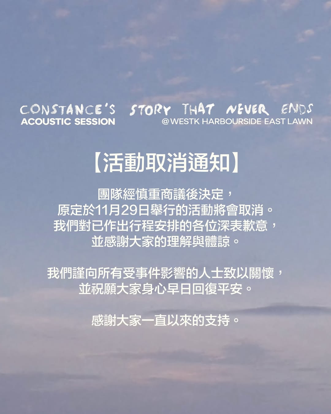 【活動取消通知】Constance’s Story That Never Ends - Acoustic Session

團隊經慎重商議後決定，原定於11月29日舉行的活動將會取消。我們對已作出行程安排的各位深表歉意，並感謝大家的理解與體諒。�​

我們謹向所有受事件影響的人士致以關懷，並祝願大家身心早日回復平安。

感謝大家一直以來的支持。

@_constancec_