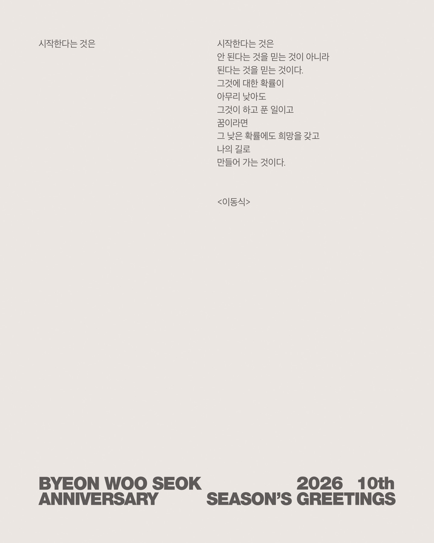 @byeonwooseok 💼📎

a new Start,
10 Years Together, A New Beginning

시작한다는 것은
안 된다는 것을 믿는 것이 아니라 
된다는 것을 믿는 것이다.
그것에 대한 확률이 
아무리 낮아도 
그것이 하고 푼 일이고 
꿈이라면
그 낮은 확률에도 희망을 갖고
나의 길로
만들어 가는 것이다.
<이동식>

Chapter (1) Profile
음... 그땐 그냥...
뭐라도 한번 해보자라는 마음이었어요
처음 사진을 찍으면서도
내가 진짜 이 길을 도전해 봐도 될까?
라는 생각들을 했어요

Chapter (2) Audition
그때는
하루 종일 길 위에 있었어요.
기회라는 게... 
잡으려면 계속 
멀어지는 것 같았거든요.

Chapter (3) Chosen
합격이라고 들리는 순간, 
생각이 하나도 안 났어요.
그냥… 
이제 진짜 시작이다 싶었죠.

Chapter (4) Backstage
백스테이지는
항상 전쟁터 같았어요.
항상 긴장도 했고…
그 긴장감이 저는 좋더라고요.

Chapter (5) Runway
첫 런웨이는 온몸이 떨렸었어요.
근데 한 발 내딛는 순간… 
아, 진짜 너무 좋다. 
정말 재밌다라는 생각을 했어요.

Chapter (6) Pictorial
플래시가 터지는 순간에는 
마치 제 안에서
작은 불꽃이 튀는 느낌이 있었어요.

BYEON WOO SEOK 2026 10th ANNIVERSARY SEASON‘S GREETINGS

#변우석 #ByeonWooSeok
#바로엔터테인먼트 #VAROentertainment