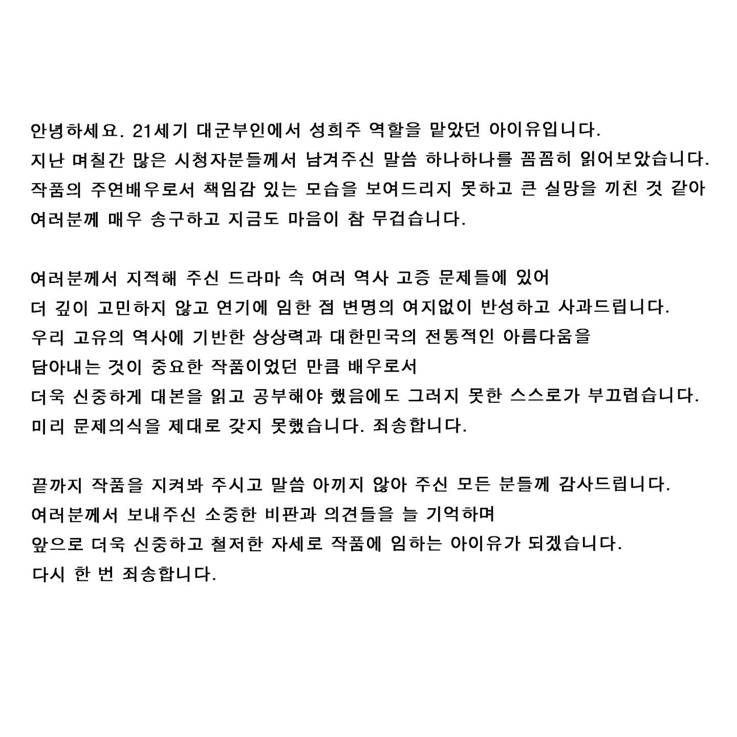 안녕하세요. 
21세기 대군부인에서 성희주 역할을 맡았던 아이유입니다. 
지난 며칠간 많은 시청자분들께서 남겨주신 말씀 하나하나를 꼼꼼히 읽어보았습니다. 
작품의 주연배우로서 책임감 있는 모습을 보여드리지 못하고 큰 실망을 끼친 것 같아 여러분께 매우 송구하고 지금도 마음이 참 무겁습니다.

여러분께서 지적해 주신 드라마 속 여러 역사 고증 문제들에 있어 더 깊이 고민하지 않고 연기에 임한 점 변명의 여지없이 반성하고 사과드립니다.
우리 고유의 역사에 기반한 상상력과 대한민국의 전통적인 아름다움을 담아내는 것이 중요한 작품이었던 만큼 배우로서 더욱 신중하게 대본을 읽고 공부해야 했음에도 그러지 못한 스스로가 부끄럽습니다. 미리 문제의식을 제대로 갖지 못했습니다. 죄송합니다. 

끝까지 작품을 지켜봐 주시고 말씀 아끼지 않아 주신 모든 분들께 감사드립니다. 
여러분께서 보내주신 소중한 비판과 의견들을 늘 기억하며 앞으로 더욱 신중하고 철저한 자세로 작품에 임하는 아이유가 되겠습니다. 다시 한 번 죄송합니다.
